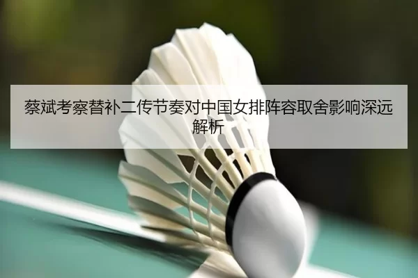 蔡斌考察替补二传节奏对中国女排阵容取舍影响深远解析