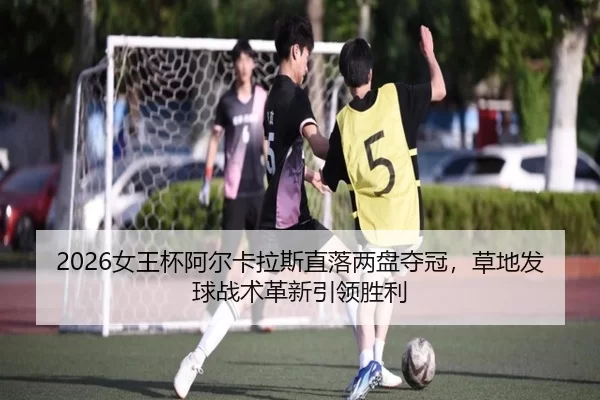 2026女王杯阿尔卡拉斯直落两盘夺冠，草地发球战术革新引领胜利