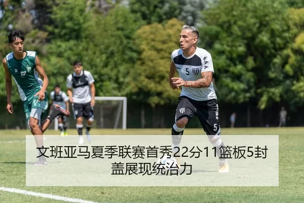文班亚马夏季联赛首秀22分11篮板5封盖展现统治力
