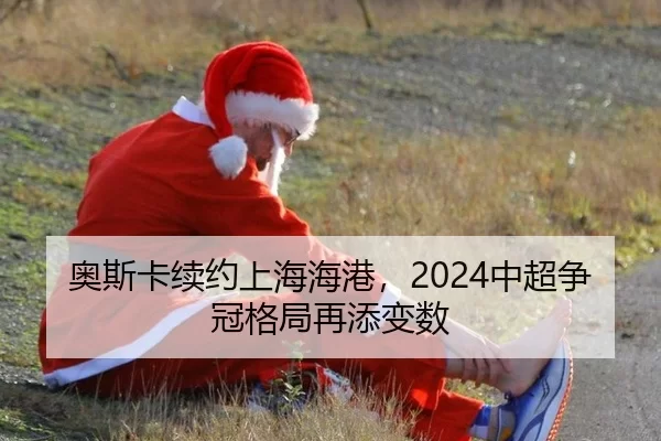 奥斯卡续约上海海港，2024中超争冠格局再添变数