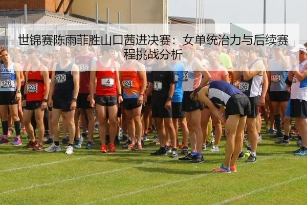 世锦赛陈雨菲胜山口茜进决赛：女单统治力与后续赛程挑战分析